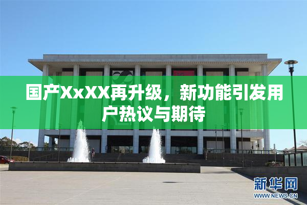 国产XxXX再升级，新功能引发用户热议与期待
