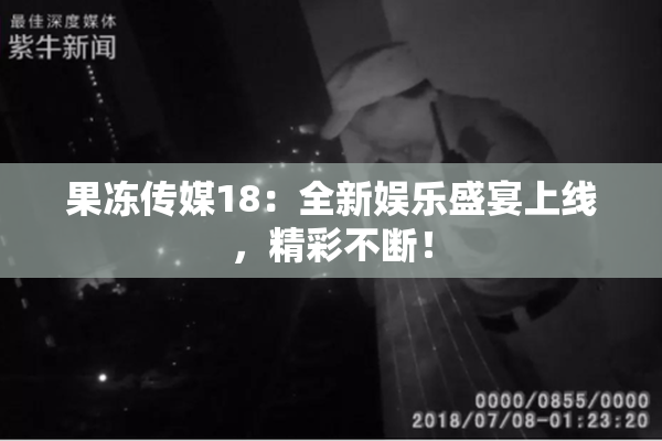 果冻传媒18：全新娱乐盛宴上线，精彩不断！