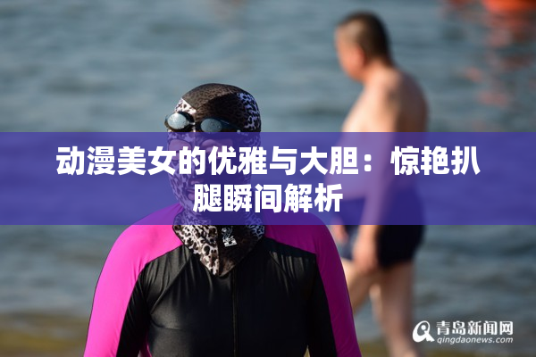 动漫美女的优雅与大胆：惊艳扒腿瞬间解析