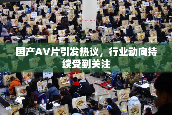 国产AV片引发热议，行业动向持续受到关注