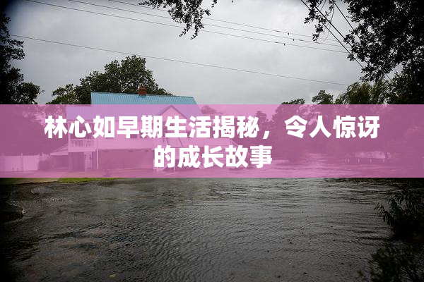 林心如早期生活揭秘，令人惊讶的成长故事