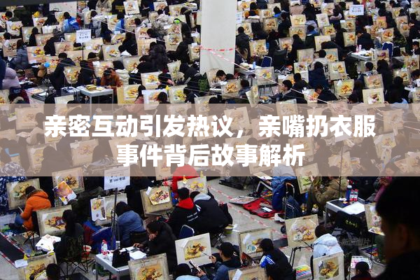亲密互动引发热议，亲嘴扔衣服事件背后故事解析