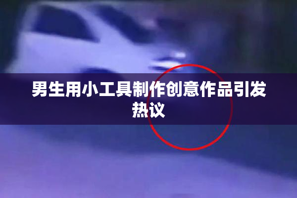 男生用小工具制作创意作品引发热议