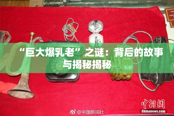 “巨大爆乳老”之谜：背后的故事与揭秘揭秘