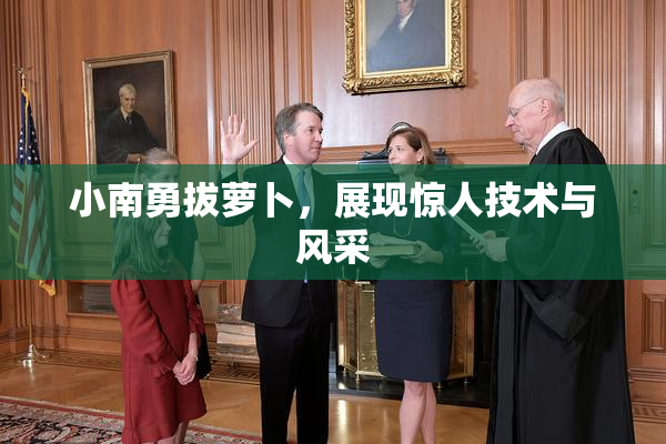 小南勇拔萝卜，展现惊人技术与风采