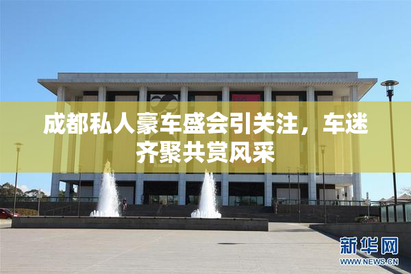 成都私人豪车盛会引关注，车迷齐聚共赏风采