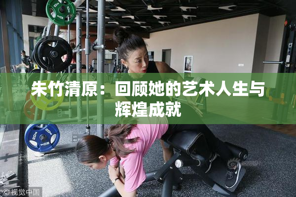 朱竹清原：回顾她的艺术人生与辉煌成就