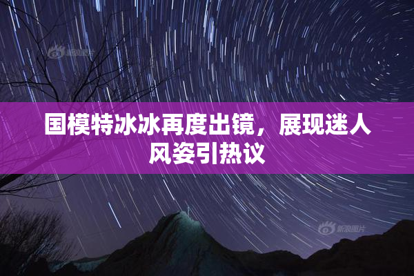 国模特冰冰再度出镜，展现迷人风姿引热议
