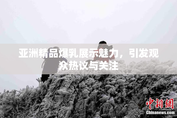 亚洲精品爆乳展示魅力，引发观众热议与关注