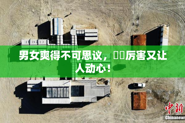 男女爽得不可思议，❌‌厉害又让人动心！