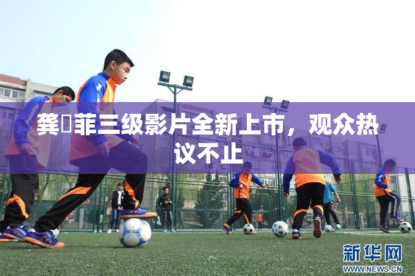 龚玥菲三级影片全新上市，观众热议不止