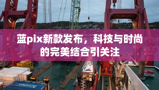 蓝pix新款发布，科技与时尚的完美结合引关注