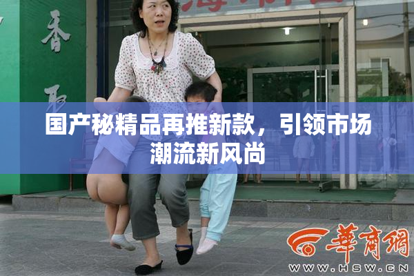 国产秘精品再推新款，引领市场潮流新风尚