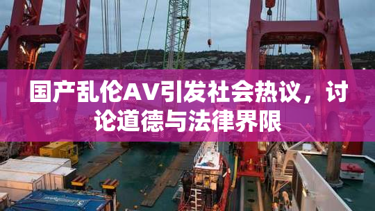 国产乱伦AV引发社会热议，讨论道德与法律界限
