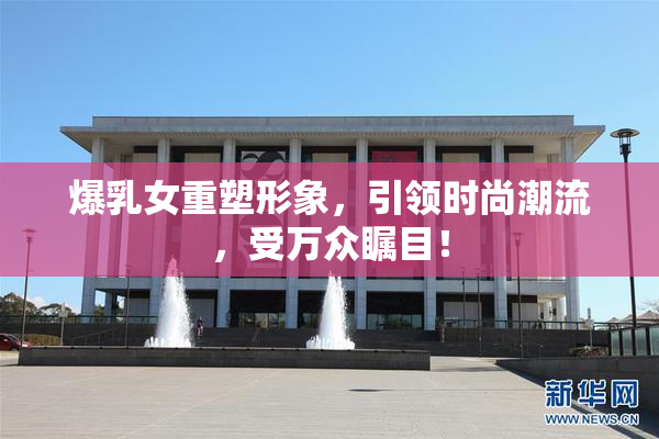 爆乳女重塑形象，引领时尚潮流，受万众瞩目！
