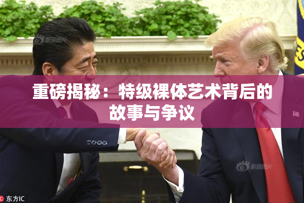 重磅揭秘：特级裸体艺术背后的故事与争议