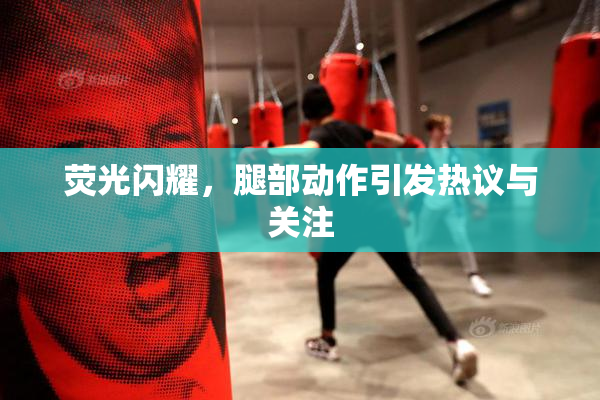 荧光闪耀，腿部动作引发热议与关注