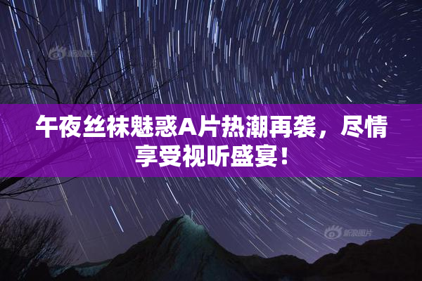 午夜丝袜魅惑A片热潮再袭，尽情享受视听盛宴！