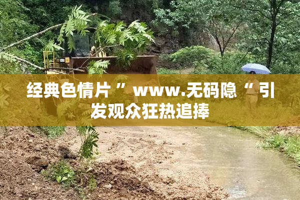 经典色情片 ”www.无码隐“ 引发观众狂热追捧