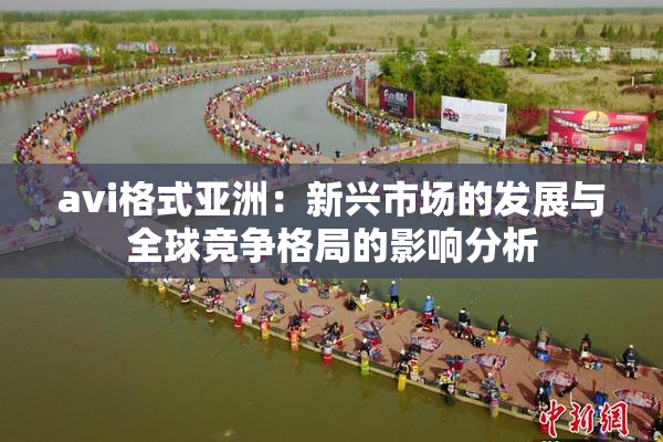 avi格式亚洲：新兴市场的发展与全球竞争格局的影响分析