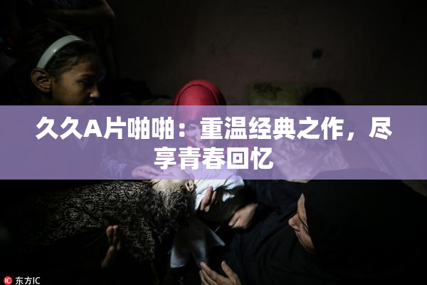 久久A片啪啪：重温经典之作，尽享青春回忆