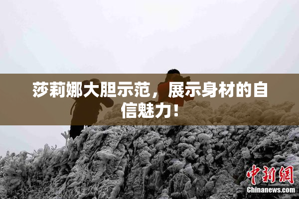 莎莉娜大胆示范，展示身材的自信魅力！