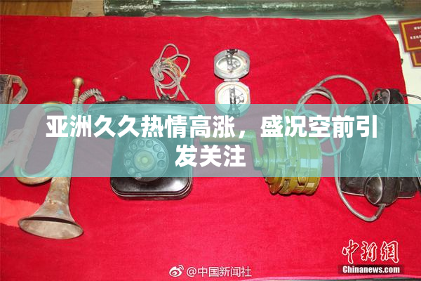 亚洲久久热情高涨，盛况空前引发关注