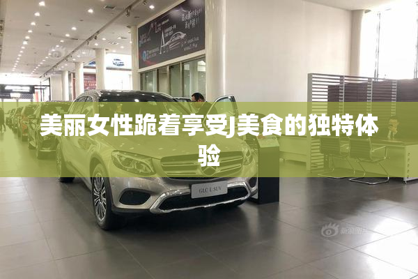 美丽女性跪着享受J美食的独特体验