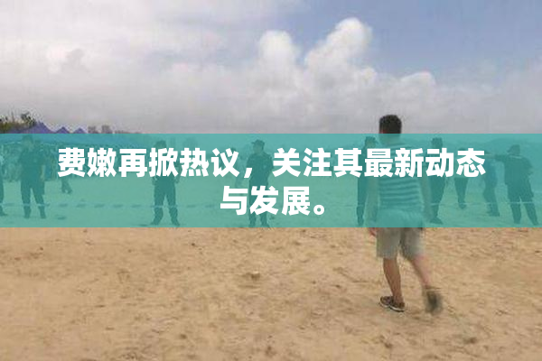 费嫩再掀热议，关注其最新动态与发展。