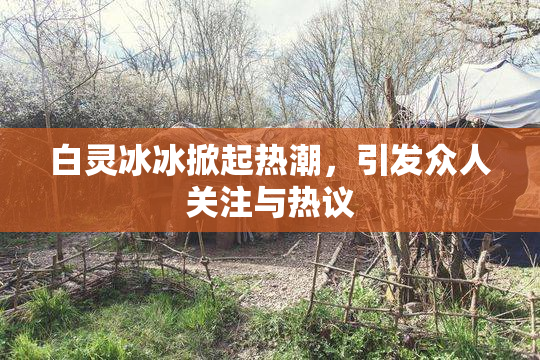 白灵冰冰掀起热潮，引发众人关注与热议