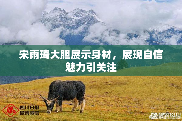 宋雨琦大胆展示身材，展现自信魅力引关注