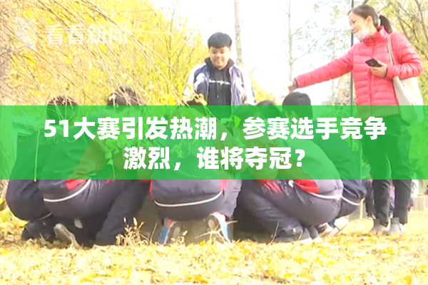 51大赛引发热潮，参赛选手竞争激烈，谁将夺冠？
