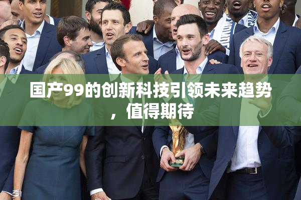 国产99的创新科技引领未来趋势，值得期待
