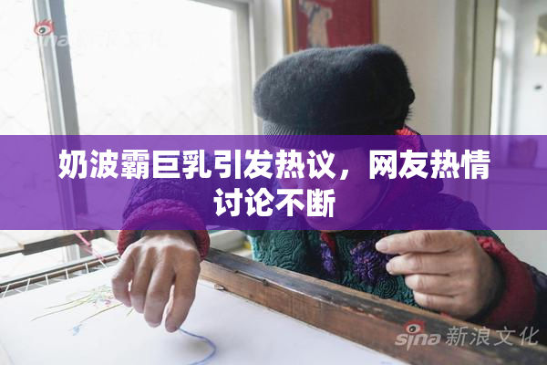 奶波霸巨乳引发热议，网友热情讨论不断
