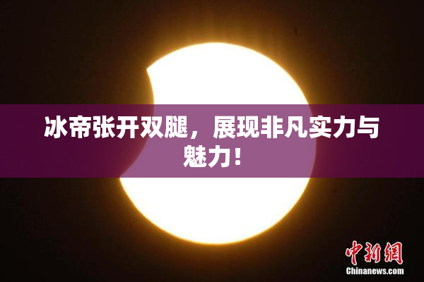 冰帝张开双腿，展现非凡实力与魅力！