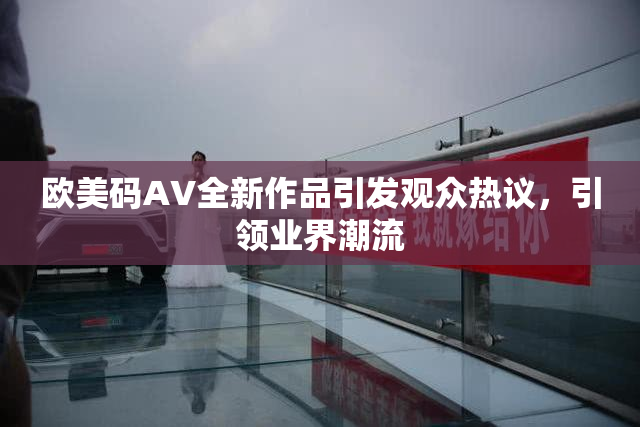 欧美码AV全新作品引发观众热议，引领业界潮流