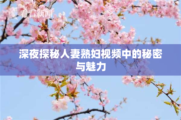 深夜探秘人妻熟妇视频中的秘密与魅力