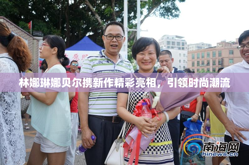 林娜琳娜贝尔携新作精彩亮相，引领时尚潮流