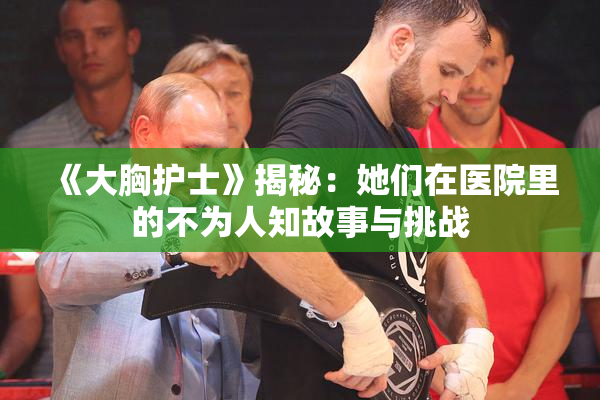 《大胸护士》揭秘：她们在医院里的不为人知故事与挑战