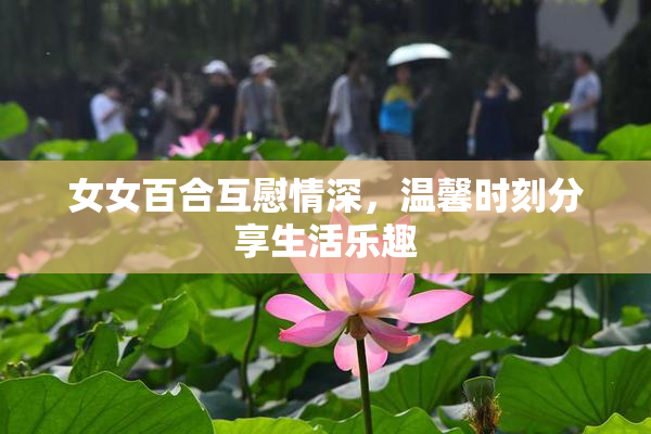 女女百合互慰情深，温馨时刻分享生活乐趣