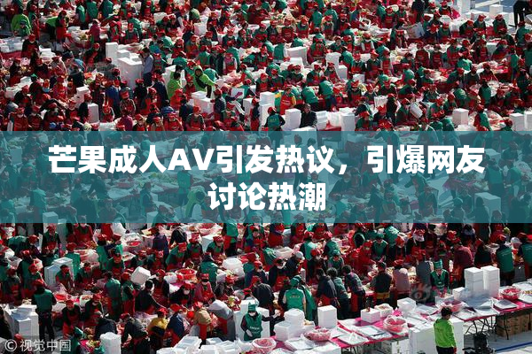 芒果成人AV引发热议，引爆网友讨论热潮