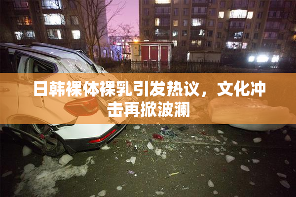 日韩裸体裸乳引发热议，文化冲击再掀波澜