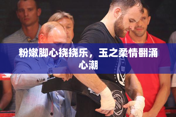 粉嫩脚心挠挠乐，玉之柔情翻涌心潮