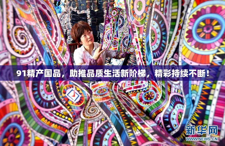 91精产国品，助推品质生活新阶梯，精彩持续不断！