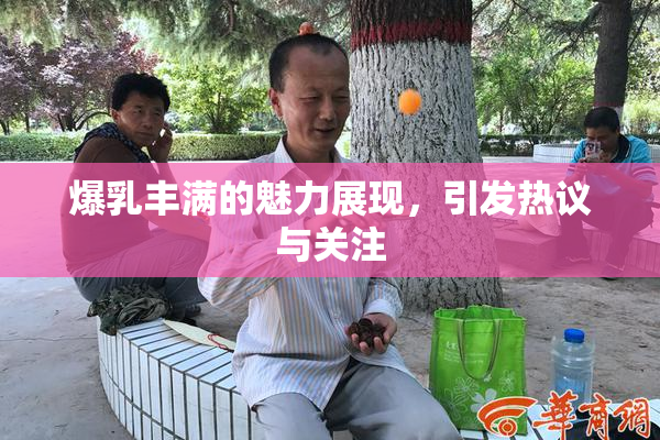 爆乳丰满的魅力展现，引发热议与关注