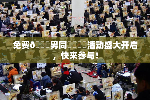 免费🔞男同❌‌❌‌活动盛大开启，快来参与！