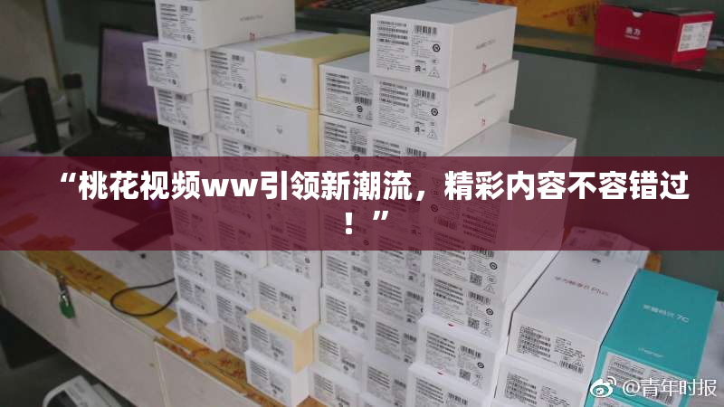 “桃花视频ww引领新潮流，精彩内容不容错过！”