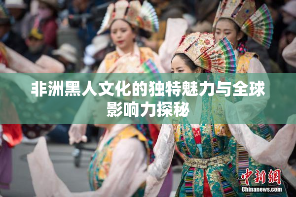 非洲黑人文化的独特魅力与全球影响力探秘