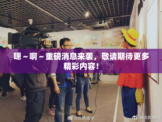 嗯～啊～重磅消息来袭，敬请期待更多精彩内容！