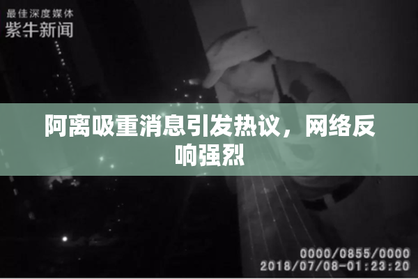 阿离吸重消息引发热议，网络反响强烈